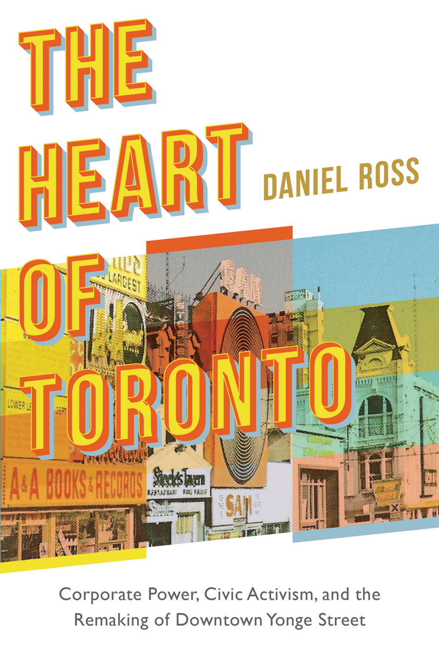 The words "The Heart of Toronto" are written in big yellow and orange letters over a background of an image of storefronts with multicoloured editing. The name "Daniel Ross" is written beside the title, and "Corporate Power, Civic Activism, and the Remaking of Downtown Yonge Street" is written at the bottom.