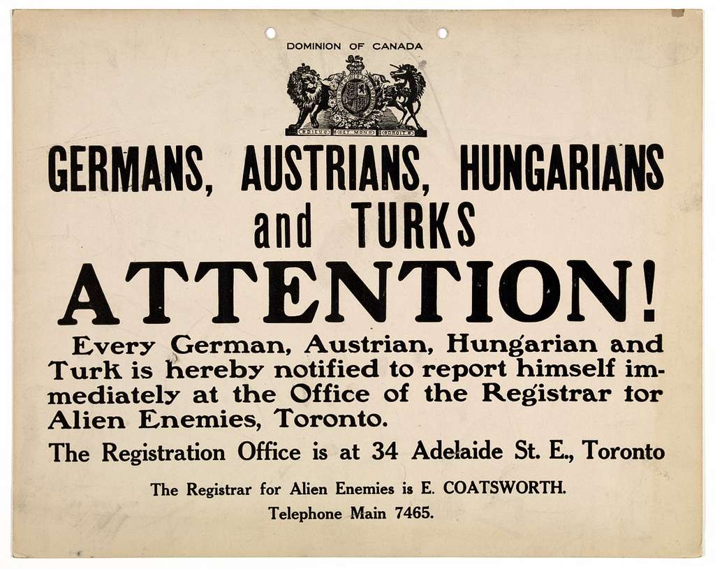 A poster with a coat of arms for the Dominion of Canada reads: “Germans, Austrians, Hungarians, and Turks: Attention! Every German, Austrian, Hungarian, and Turk is hereby notified to report himself immediately at the Office of the Registrar for Alien Enemies, Toronto. The Registration Office is at 34 Adelaide St. E., Toronto. The Registrar for Alien Enemies is E. Coatsworth. Telephone Main 7465.”