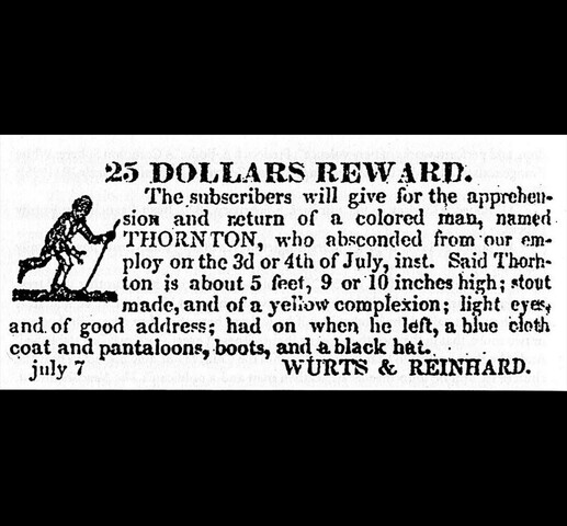 A newspaper ad offering a 25 dollar reward for the return of Thornton Blackburn, reading: "The subscribers will give for the apprehension and return of a coloured man, named THORNTON, who absconded from out employ on the 3d of 4th of July, inst. Said Thornton is about 5 feet, 9 or 10 inches high; stout made, and of a yellow complexion; light eyes, and of good address; had on when he left, a blue cloth coat and pantaloons, boots, and a black hat. July 7 Wurts & Reinhard."